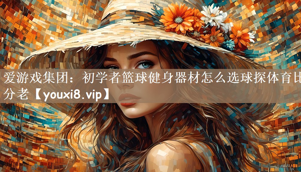 爱游戏集团：初学者篮球健身器材怎么选球探体育比分老