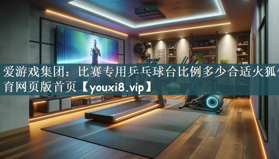 爱游戏集团：比赛专用乒乓球台比例多少合适火狐体育网页版首页