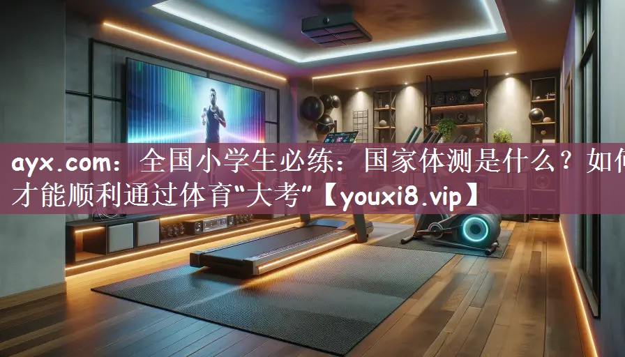 ayx.com：全国小学生必练：国家体测是什么？如何才能顺利通过体育“大考”