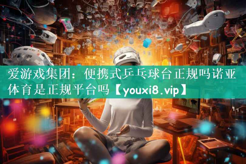 爱游戏集团：便携式乒乓球台正规吗诺亚体育是正规平台吗
