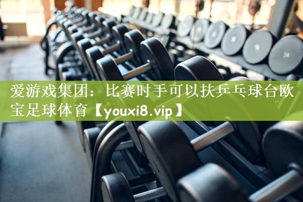 爱游戏集团：比赛时手可以扶乒乓球台欧宝足球体育