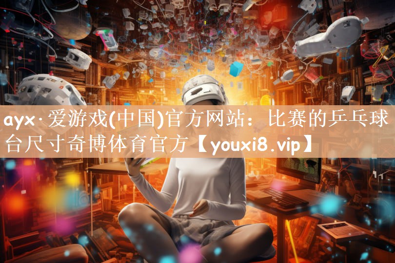 ayx·爱游戏(中国)官方网站：比赛的乒乓球台尺寸奇博体育官方